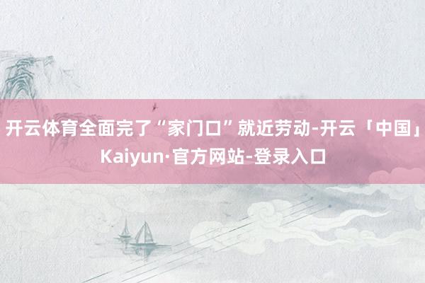 开云体育全面完了“家门口”就近劳动-开云「中国」Kaiyun·官方网站-登录入口