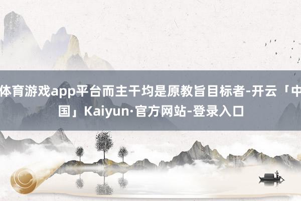 体育游戏app平台而主干均是原教旨目标者-开云「中国」Kaiyun·官方网站-登录入口