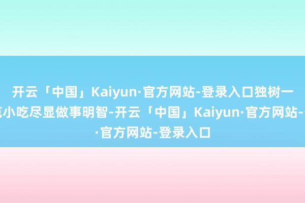 开云「中国」Kaiyun·官方网站-登录入口独树一帜的风范小吃尽显做事明智-开云「中国」Kaiyun·官方网站-登录入口