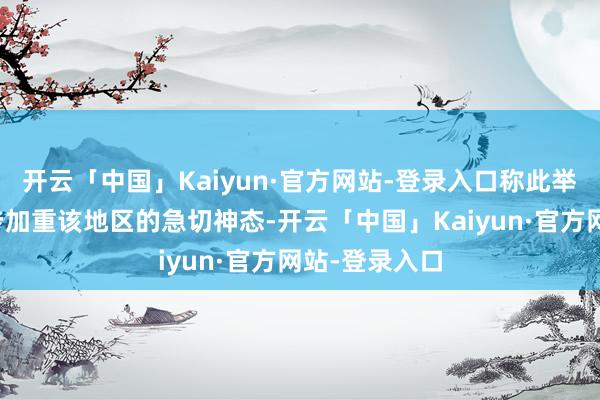 开云「中国」Kaiyun·官方网站-登录入口称此举有可能进一步加重该地区的急切神态-开云「中国」Kaiyun·官方网站-登录入口