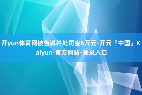 开yun体育网被告诫并处罚金6万元-开云「中国」Kaiyun·官方网站-登录入口