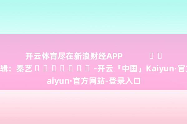 开云体育尽在新浪财经APP            						包袱剪辑：秦艺 							-开云「中国」Kaiyun·官方网站-登录入口