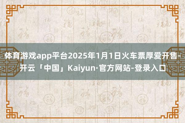 体育游戏app平台2025年1月1日火车票厚爱开售-开云「中国」Kaiyun·官方网站-登录入口