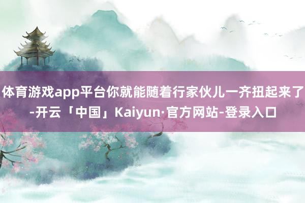 体育游戏app平台你就能随着行家伙儿一齐扭起来了-开云「中国」Kaiyun·官方网站-登录入口