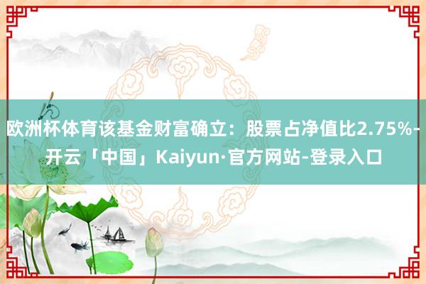 欧洲杯体育该基金财富确立：股票占净值比2.75%-开云「中国」Kaiyun·官方网站-登录入口