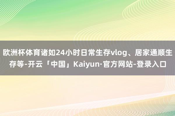 欧洲杯体育诸如24小时日常生存vlog、居家通顺生存等-开云「中国」Kaiyun·官方网站-登录入口