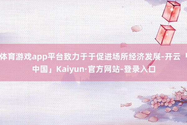 体育游戏app平台致力于于促进场所经济发展-开云「中国」Kaiyun·官方网站-登录入口