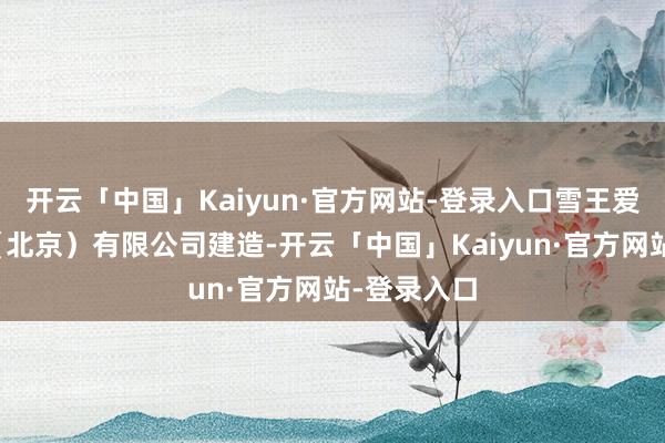 开云「中国」Kaiyun·官方网站-登录入口雪王爱动漫文化（北京）有限公司建造-开云「中国」Kaiyun·官方网站-登录入口