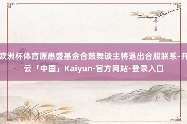 欧洲杯体育原患盛基金合鼓舞谈主将退出合股联系-开云「中国」Kaiyun·官方网站-登录入口