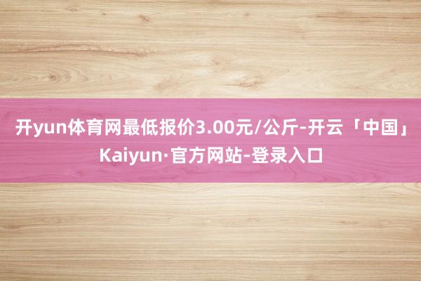 开yun体育网最低报价3.00元/公斤-开云「中国」Kaiyun·官方网站-登录入口