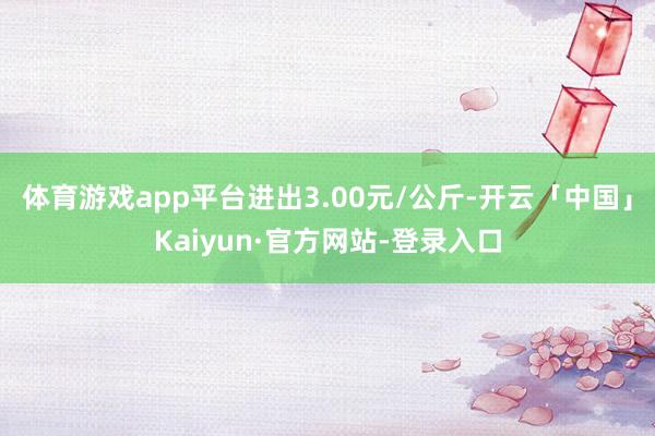体育游戏app平台进出3.00元/公斤-开云「中国」Kaiyun·官方网站-登录入口