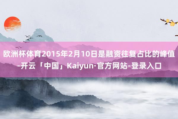 欧洲杯体育2015年2月10日是融资往复占比的峰值-开云「中国」Kaiyun·官方网站-登录入口