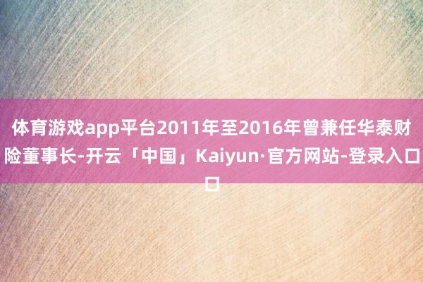 体育游戏app平台2011年至2016年曾兼任华泰财险董事长-开云「中国」Kaiyun·官方网站-登录入口