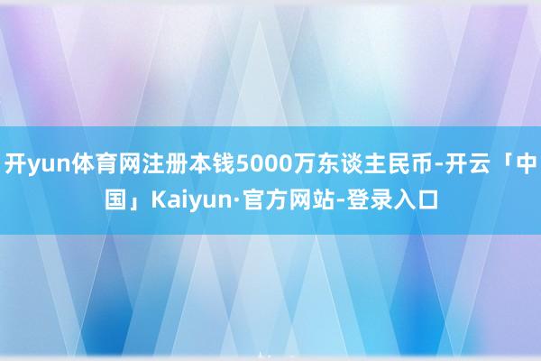 开yun体育网注册本钱5000万东谈主民币-开云「中国」Kaiyun·官方网站-登录入口
