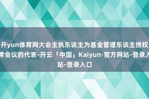 开yun体育网大会主执东谈主为基金管理东谈主授权出席会议的代表-开云「中国」Kaiyun·官方网站-登录入口