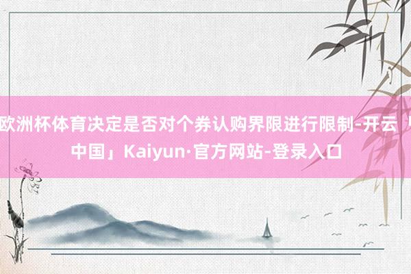 欧洲杯体育决定是否对个券认购界限进行限制-开云「中国」Kaiyun·官方网站-登录入口