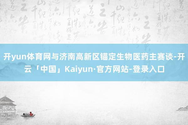 开yun体育网与济南高新区锚定生物医药主赛谈-开云「中国」Kaiyun·官方网站-登录入口