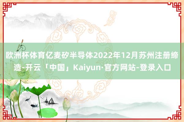欧洲杯体育 亿麦矽半导体2022年12月苏州注册缔造-开云「中国」Kaiyun·官方网站-登录入口