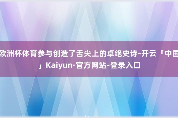 欧洲杯体育参与创造了舌尖上的卓绝史诗-开云「中国」Kaiyun·官方网站-登录入口