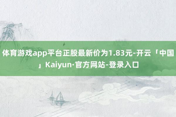 体育游戏app平台正股最新价为1.83元-开云「中国」Kaiyun·官方网站-登录入口