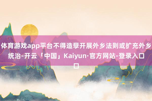 体育游戏app平台不得造孽开展外乡法则或扩充外乡统治-开云「中国」Kaiyun·官方网站-登录入口
