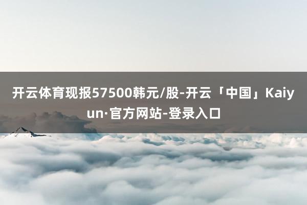 开云体育现报57500韩元/股-开云「中国」Kaiyun·官方网站-登录入口