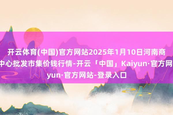 开云体育(中国)官方网站2025年1月10日河南商丘市农产物中心批发市集价钱行情-开云「中国」Kaiyun·官方网站-登录入口