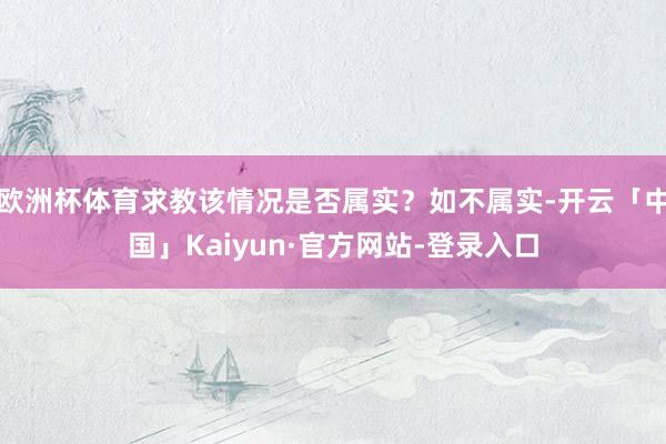 欧洲杯体育求教该情况是否属实?如不属实-开云「中国」Kaiyun·官方网站-登录入口