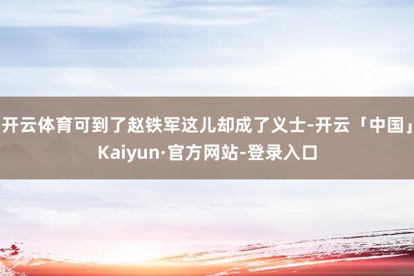 开云体育可到了赵铁军这儿却成了义士-开云「中国」Kaiyun·官方网站-登录入口