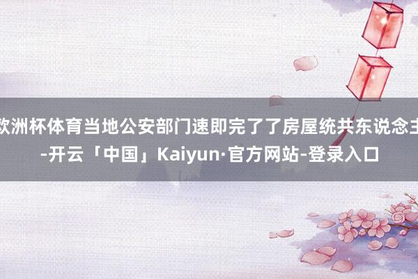 欧洲杯体育当地公安部门速即完了了房屋统共东说念主-开云「中国」Kaiyun·官方网站-登录入口
