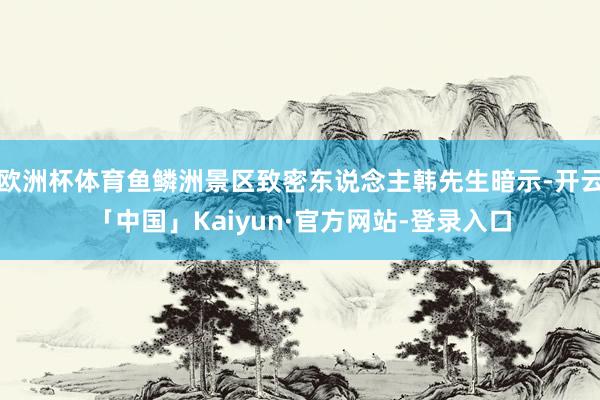 欧洲杯体育鱼鳞洲景区致密东说念主韩先生暗示-开云「中国」Kaiyun·官方网站-登录入口