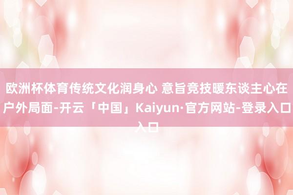 欧洲杯体育　　传统文化润身心 意旨竞技暖东谈主心在户外局面-开云「中国」Kaiyun·官方网站-登录入口