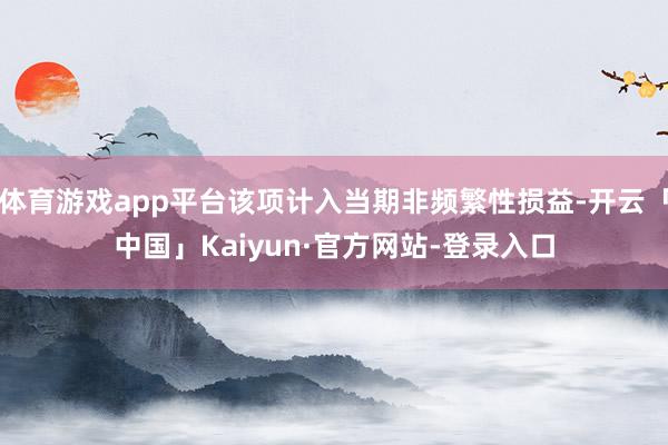 体育游戏app平台该项计入当期非频繁性损益-开云「中国」Kaiyun·官方网站-登录入口
