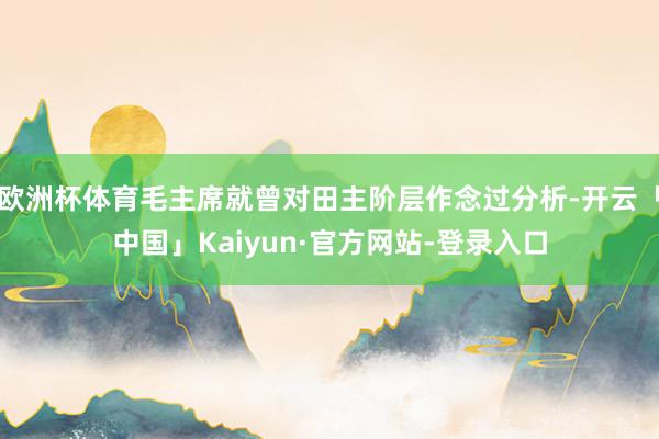欧洲杯体育毛主席就曾对田主阶层作念过分析-开云「中国」Kaiyun·官方网站-登录入口