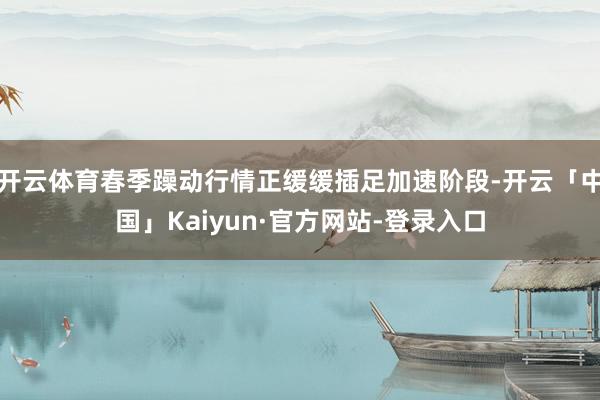 开云体育春季躁动行情正缓缓插足加速阶段-开云「中国」Kaiyun·官方网站-登录入口