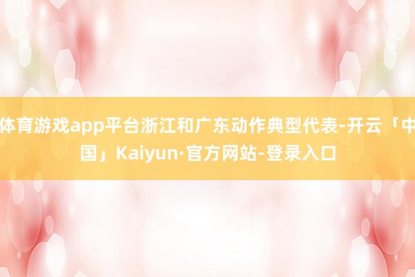 体育游戏app平台浙江和广东动作典型代表-开云「中国」Kaiyun·官方网站-登录入口