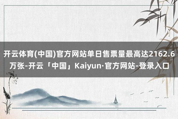 开云体育(中国)官方网站单日售票量最高达2162.6万张-开云「中国」Kaiyun·官方网站-登录入口
