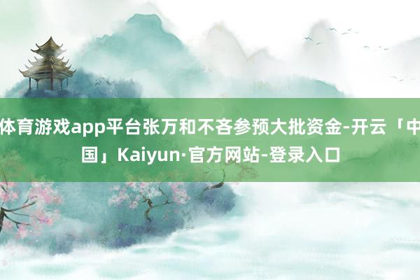 体育游戏app平台张万和不吝参预大批资金-开云「中国」Kaiyun·官方网站-登录入口