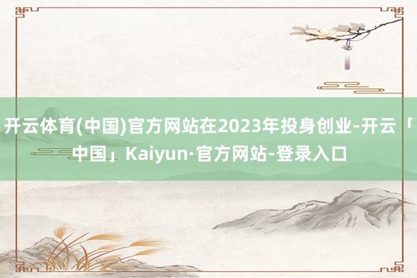 开云体育(中国)官方网站在2023年投身创业-开云「中国」Kaiyun·官方网站-登录入口