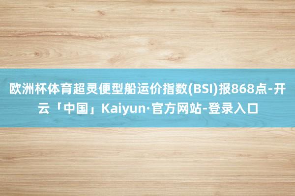 欧洲杯体育超灵便型船运价指数(BSI)报868点-开云「中国」Kaiyun·官方网站-登录入口