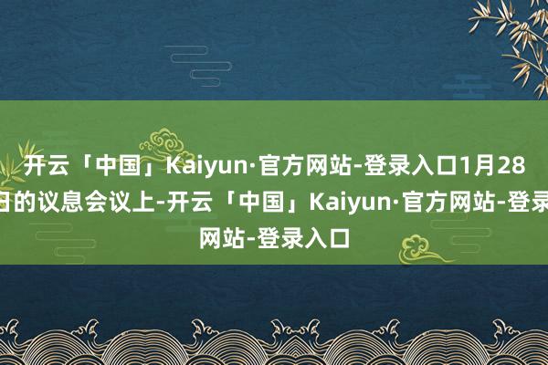 开云「中国」Kaiyun·官方网站-登录入口1月28-29日的议息会议上-开云「中国」Kaiyun·官方网站-登录入口