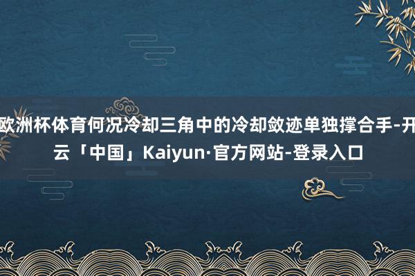 欧洲杯体育何况冷却三角中的冷却敛迹单独撑合手-开云「中国」Kaiyun·官方网站-登录入口