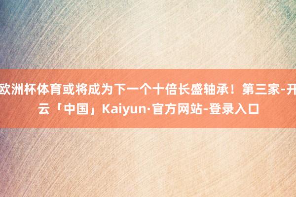 欧洲杯体育或将成为下一个十倍长盛轴承！第三家-开云「中国」Kaiyun·官方网站-登录入口
