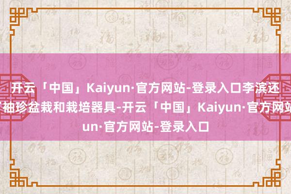 开云「中国」Kaiyun·官方网站-登录入口李滨还尽心准备了袖珍盆栽和栽培器具-开云「中国」Kaiyun·官方网站-登录入口
