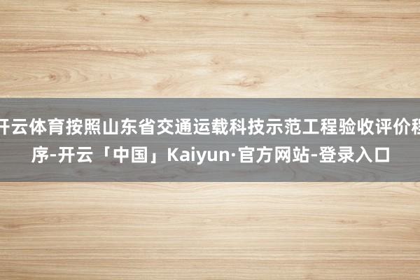 开云体育按照山东省交通运载科技示范工程验收评价程序-开云「中国」Kaiyun·官方网站-登录入口