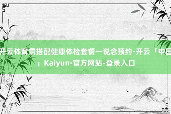 开云体育需搭配健康体检套餐一说念预约-开云「中国」Kaiyun·官方网站-登录入口