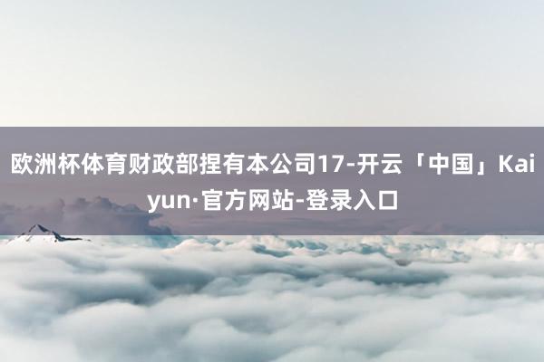欧洲杯体育财政部捏有本公司17-开云「中国」Kaiyun·官方网站-登录入口