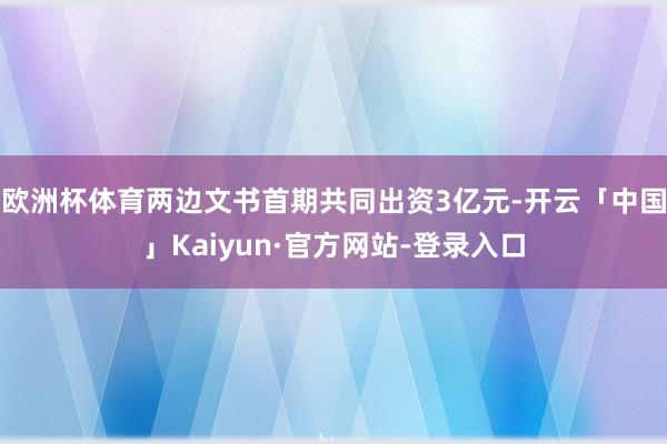 欧洲杯体育两边文书首期共同出资3亿元-开云「中国」Kaiyun·官方网站-登录入口