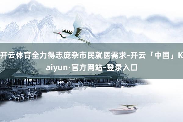 开云体育全力得志庞杂市民就医需求-开云「中国」Kaiyun·官方网站-登录入口