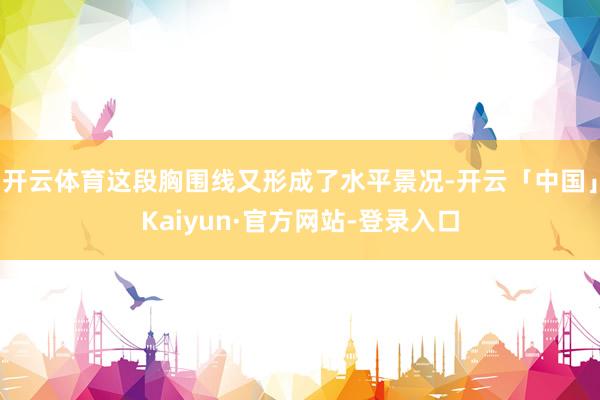 开云体育这段胸围线又形成了水平景况-开云「中国」Kaiyun·官方网站-登录入口